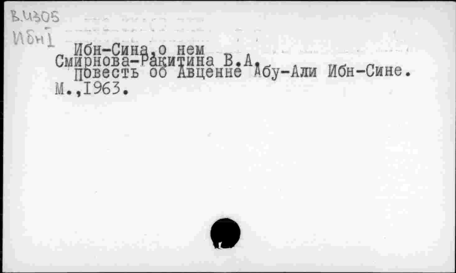 ﻿КЖ05
„ Ибн-Сина.о нем _ .
Смирнова-Ракитина В.А.. , Пггггп
Повесть оо Авценне дбу-Али Ибн-Сине. М.,1963.